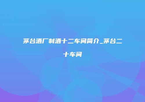 茅台酒厂制酒十二车间简介_茅台二十车间