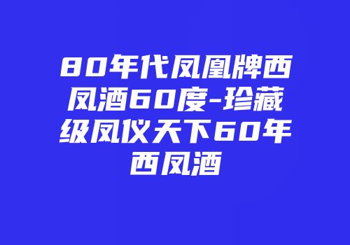 80年代凤凰牌西凤酒60度-珍藏级凤仪天下60年西凤酒