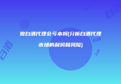 做白酒代理会亏本吗(分析白酒代理市场的利润和风险)