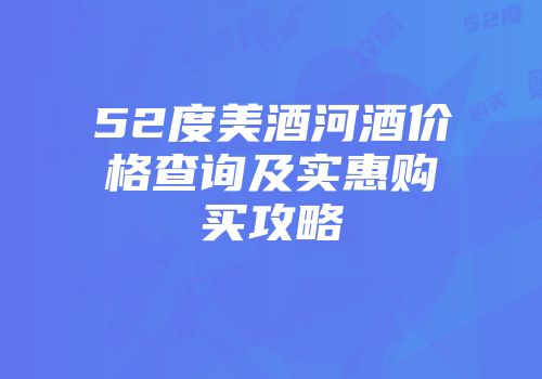 52度美酒河酒价格查询及实惠购买攻略