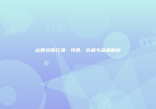 山西怡园红酒：特色、价格与品质解析