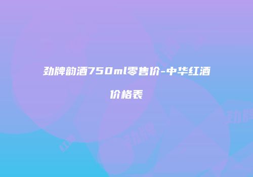 劲牌韵酒750ml零售价-中华红酒价格表