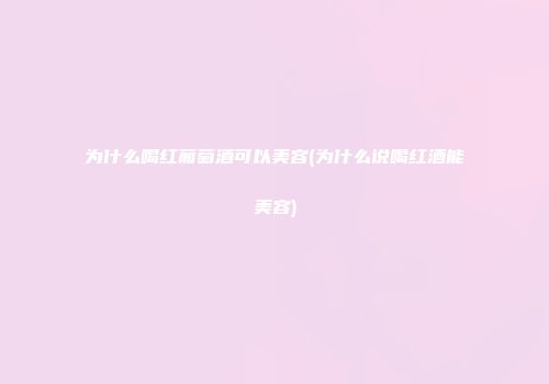 为什么喝红葡萄酒可以美容(为什么说喝红酒能美容)