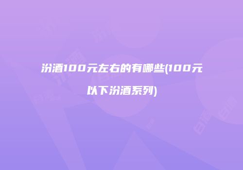 汾酒100元左右的有哪些(100元以下汾酒系列)