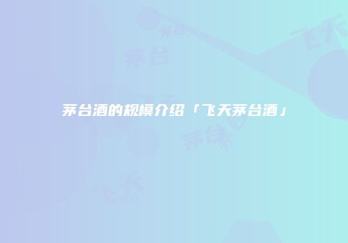 茅台酒的规模介绍「飞天茅台酒」
