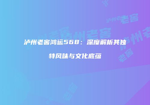 泸州老窖鸿运568：深度解析其独特风味与文化底蕴