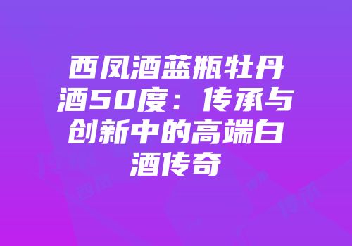 西凤酒蓝瓶牡丹酒50度：传承与创新中的高端白酒传奇
