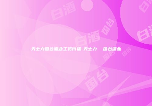 天士力国台酒业工资待遇-天士力  国台酒业