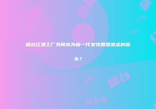 烟台红酒工厂为何成为新一代女性婚姻焦虑的源头？