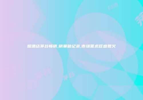 烟酒店茅台畅销,销量破纪录,市场需求旺盛如火