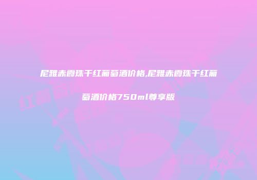 尼雅赤霞珠干红葡萄酒价格,尼雅赤霞珠干红葡萄酒价格750ml尊享版