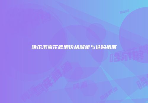 哈尔滨雪花啤酒价格解析与选购指南