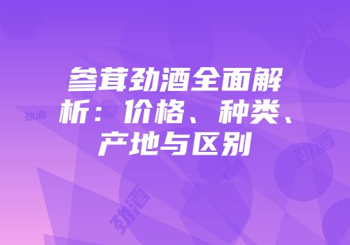 参茸劲酒全面解析：价格、种类、产地与区别