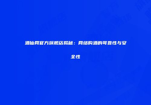酒仙网官方旗舰店揭秘：网络购酒的可靠性与安全性