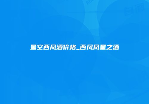 星空西凤酒价格_西凤凤星之酒