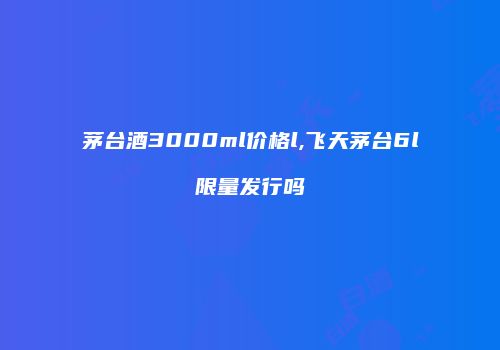 茅台酒3000ml价格l,飞天茅台6l限量发行吗