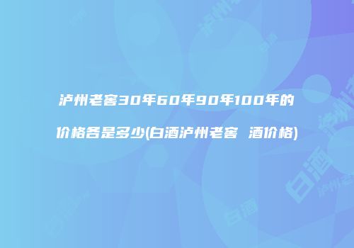 泸州老窖30年60年90年100年的价格各是多少(白酒泸州老窖 酒价格)