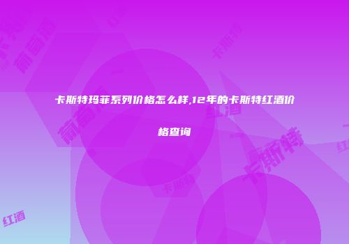 卡斯特玛菲系列价格怎么样,12年的卡斯特红酒价格查询