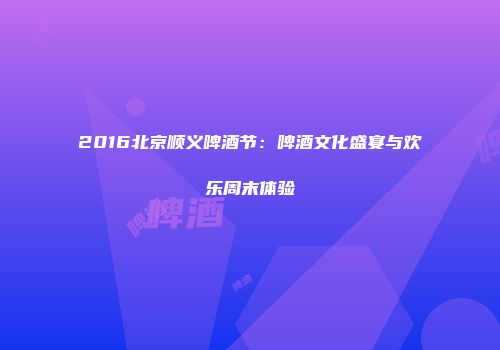 2016北京顺义啤酒节：啤酒文化盛宴与欢乐周末体验