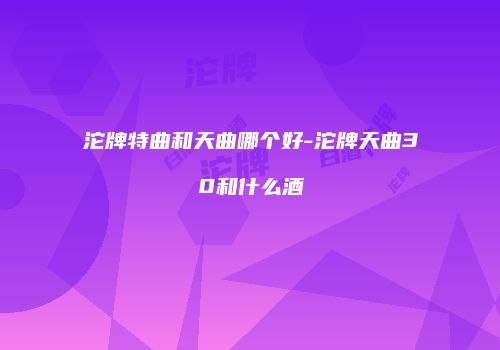 沱牌特曲和天曲哪个好-沱牌天曲30和什么酒