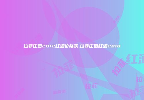 拉菲庄园2012红酒价格表,拉菲庄园红酒2010