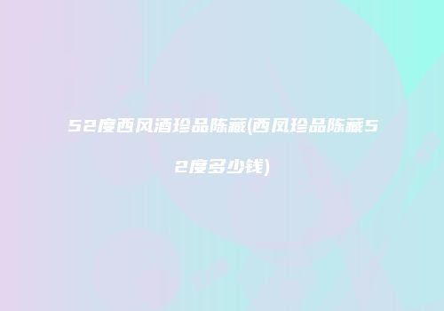 52度西风酒珍品陈藏(西凤珍品陈藏52度多少钱)