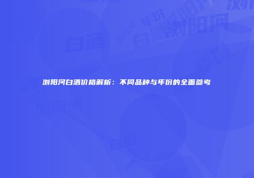 浏阳河白酒价格解析：不同品种与年份的全面参考