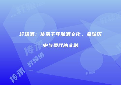 轩辕酒：传承千年酿酒文化，品味历史与现代的交融