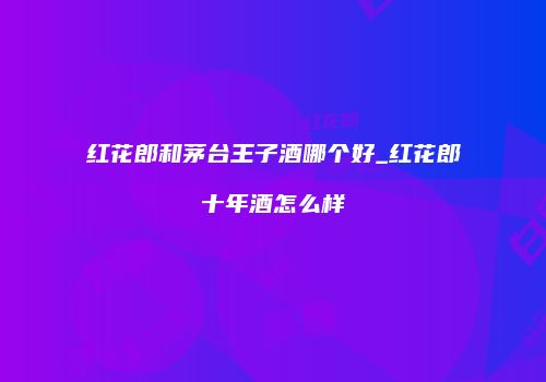 红花郎和茅台王子酒哪个好_红花郎十年酒怎么样