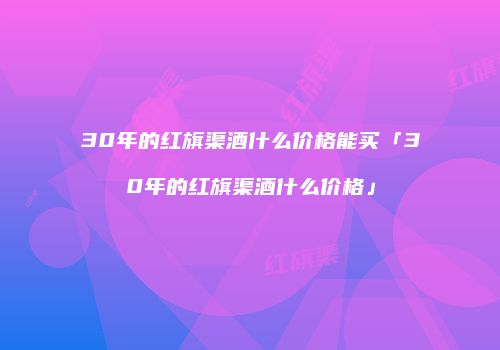 30年的红旗渠酒什么价格能买「30年的红旗渠酒什么价格」