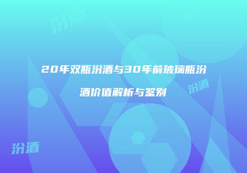 20年双瓶汾酒与30年前玻璃瓶汾酒价值解析与鉴别