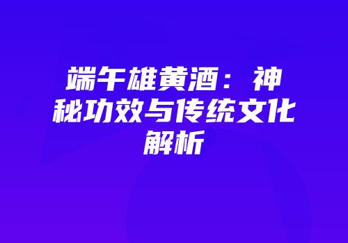 端午雄黄酒：神秘功效与传统文化解析
