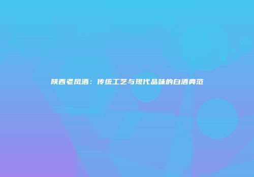 陕西老凤酒：传统工艺与现代品味的白酒典范