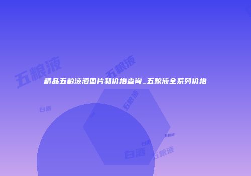精品五粮液酒图片和价格查询_五粮液全系列价格