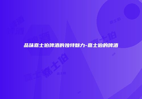 品味嘉士伯啤酒的独特魅力-嘉士伯的啤酒