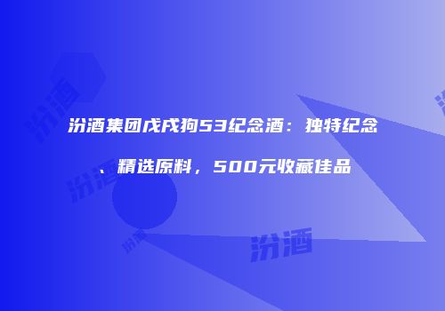 汾酒集团戊戌狗53纪念酒：独特纪念、精选原料，500元收藏佳品