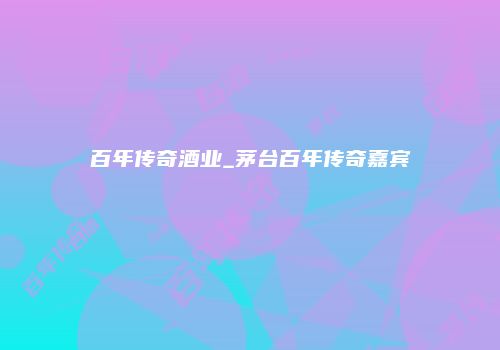 百年传奇酒业_茅台百年传奇嘉宾
