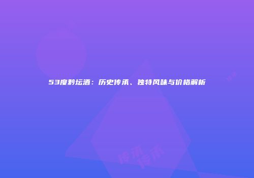 53度黔坛酒：历史传承、独特风味与价格解析