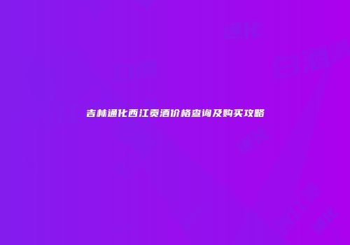 吉林通化西江贡酒价格查询及购买攻略