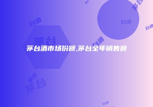 茅台酒市场份额,茅台全年销售额