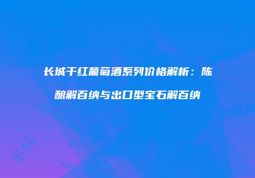长城干红葡萄酒系列价格解析：陈酿解百纳与出口型宝石解百纳
