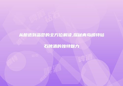 从酿造到品尝的全方位解读,探秘青岛崂特钻石啤酒的独特魅力