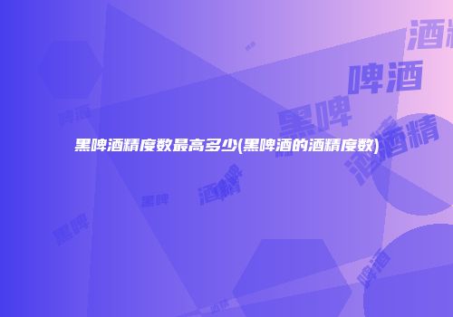 黑啤酒精度数最高多少(黑啤酒的酒精度数)
