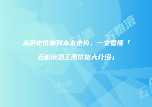 从历史价格到未来走势，一文看懂「五粮液酒王酒价格大介绍」