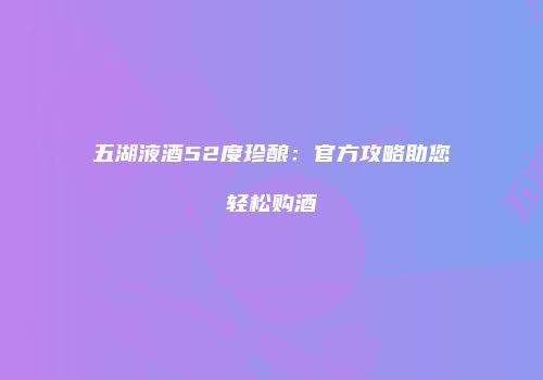 五湖液酒52度珍酿：官方攻略助您轻松购酒