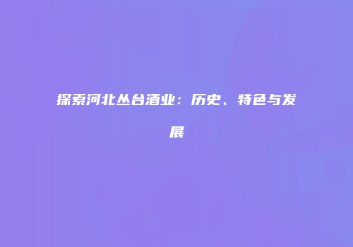 探索河北丛台酒业：历史、特色与发展