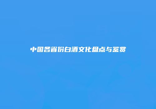 中国各省份白酒文化盘点与鉴赏