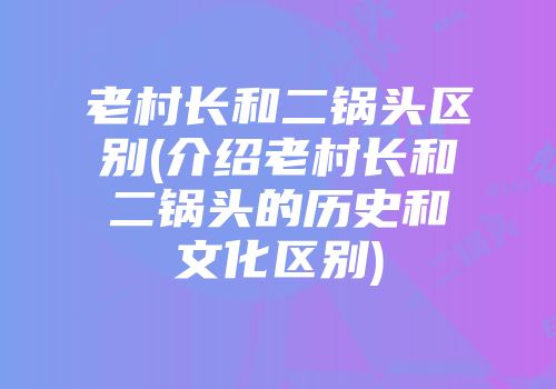 老村长和二锅头区别(介绍老村长和二锅头的历史和文化区别)