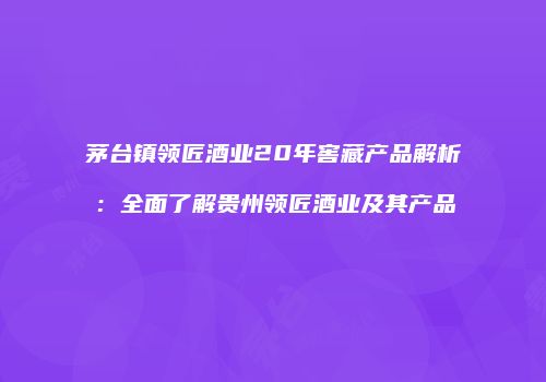 茅台镇领匠酒业20年窖藏产品解析：全面了解贵州领匠酒业及其产品