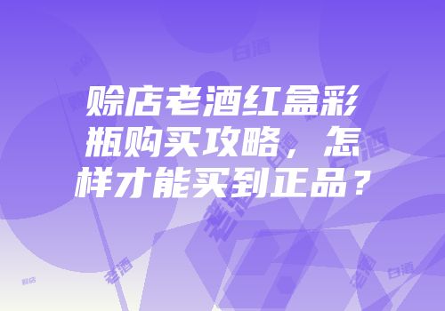 赊店老酒红盒彩瓶购买攻略，怎样才能买到正品？